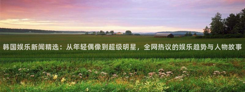汇赢国际君临国际导航：韩国娱乐新闻精选：从年轻偶像到超级明星，全网热议的娱乐趋势与人物故事