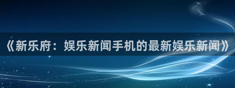 逸升汇赢：《新乐府：娱乐新闻手机的最新娱乐新闻》